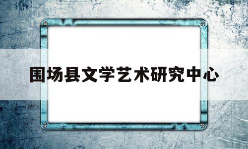 围场县文学艺术研究中心(围场县文学艺术研究中心主任)