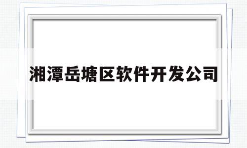 湘潭岳塘区软件开发公司(长沙软件园有限公司是国企吗)