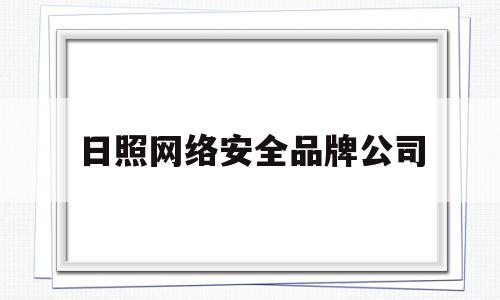 日照网络安全品牌公司(日照网络安全品牌公司有哪些)