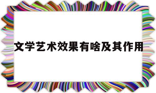 文学艺术效果有啥及其作用(文学艺术具有什么特征)