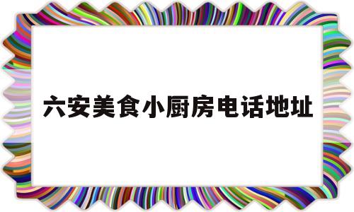 六安美食小厨房电话地址(六安美食小厨房电话地址查询)