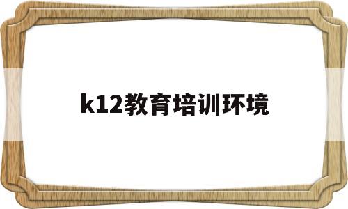 k12教育培训环境(k12教育培训是什么意思)