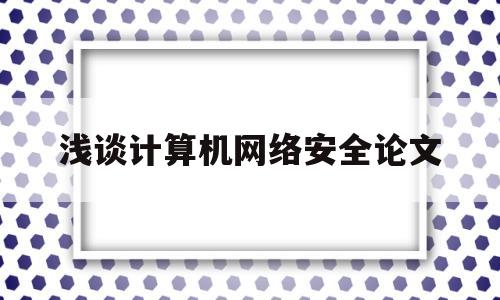 浅谈计算机网络安全论文(浅谈计算机网络安全毕业论文)