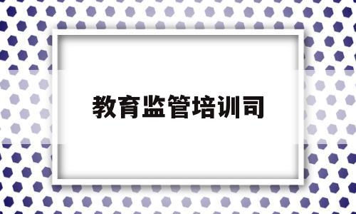 教育监管培训司(教育监管培训司长职责)