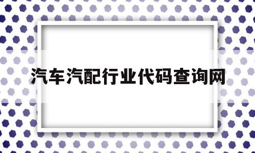 汽车汽配行业代码查询网(汽车及零配件批发行业代码)