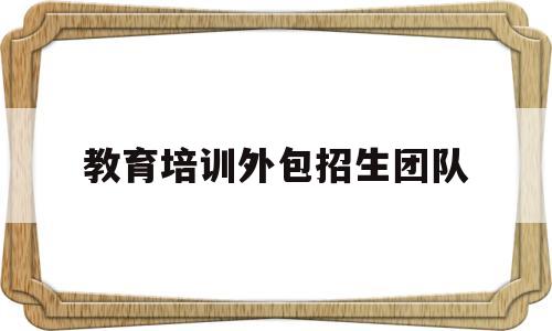 教育培训外包招生团队(教育培训外包招生团队可靠吗)