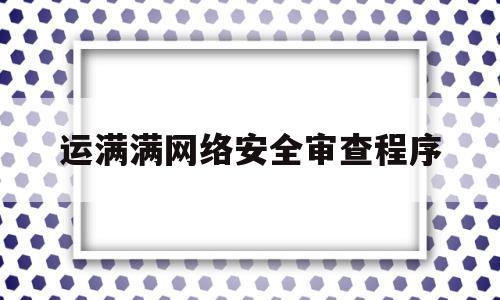 运满满网络安全审查程序(运满满安全审查什么时候结束)