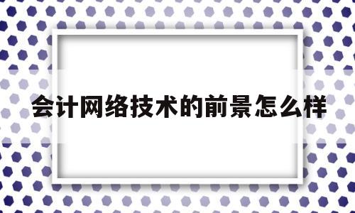 会计网络技术的前景怎么样(会计网络技术的前景怎么样啊)
