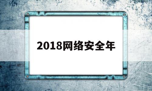 2018网络安全年(2018全国网络安全)