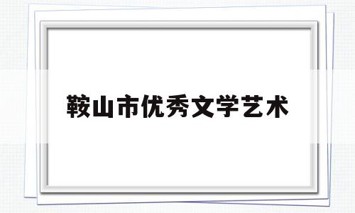 鞍山市优秀文学艺术(鞍山市优秀文学艺术展演活动)