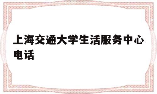 上海交通大学生活服务中心电话(上海交通大学学生服务中心 电话)