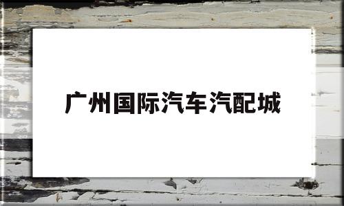 广州国际汽车汽配城(广州汽车汽配城在哪里)