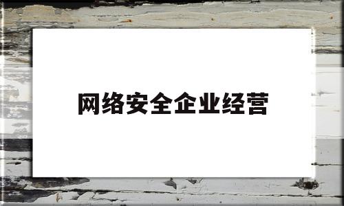 网络安全企业经营(网络安全企业经营范围包括)