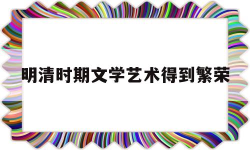 明清时期文学艺术得到繁荣(明清时期文学艺术繁荣的主要原因是)
