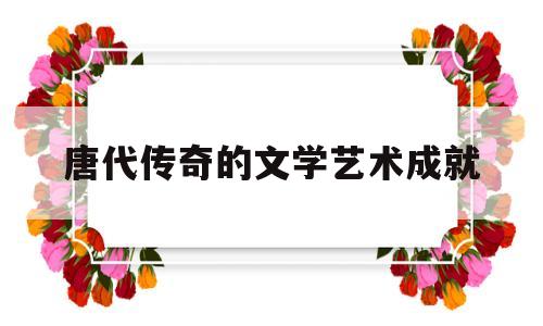唐代传奇的文学艺术成就(唐代传奇的文学艺术成就包括)