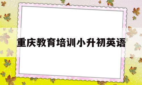 重庆教育培训小升初英语(重庆教育培训小升初英语怎么样)