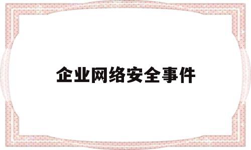 企业网络安全事件(企业网络安全事件案例分析)