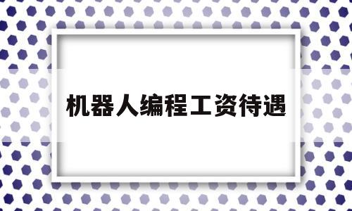 机器人编程工资待遇(机器人编程一个月多少钱)
