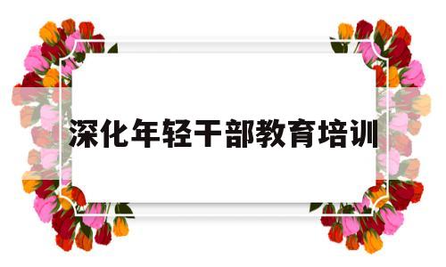 深化年轻干部教育培训(加强年轻干部培养工作的思考)