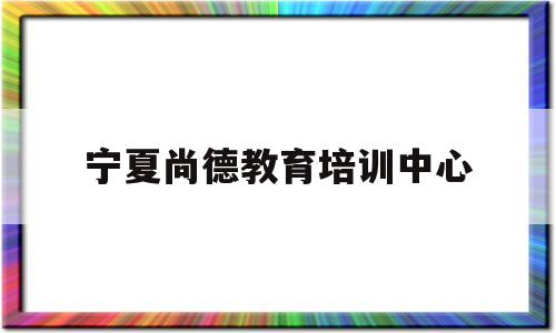 宁夏尚德教育培训中心(宁夏尚德教育培训中心地址)