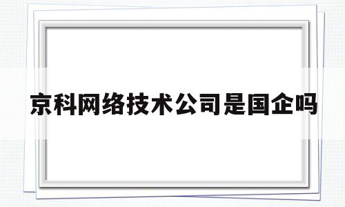 京科网络技术公司是国企吗(京科网络科技有限公司做什么的)