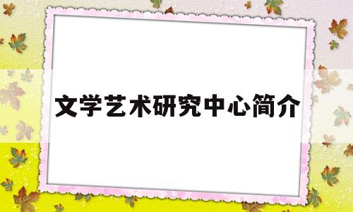 文学艺术研究中心简介(文学艺术研究中心简介怎么写)