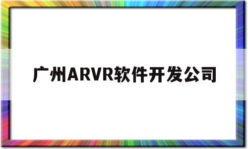 广州ARVR软件开发公司(广州app开发公司排名十强)