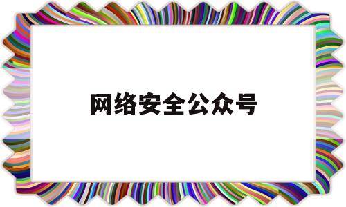 网络安全公众号(网络安全公众号推文幼儿园)