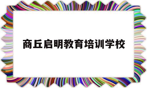 商丘启明教育培训学校(商丘市启明教育咨询有限公司)