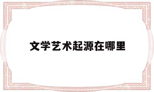 文学艺术起源在哪里(文学艺术的起源神示说)