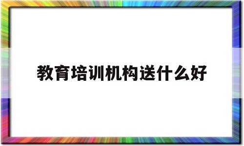 教育培训机构送什么好(教育培训机构送什么好一点)