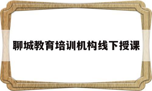 聊城教育培训机构线下授课(聊城教育培训机构线下授课有哪些)