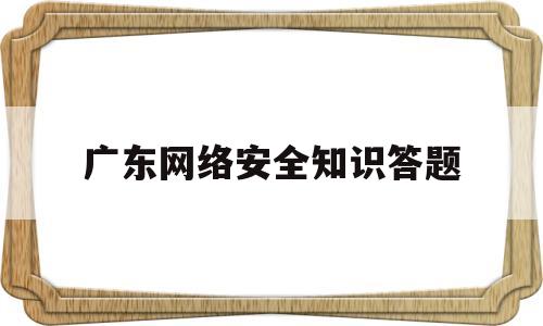 广东网络安全知识答题(广东网络安全知识答题软件)