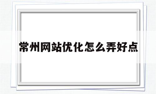 常州网站优化怎么弄好点(常州网站优化怎么弄好点的)