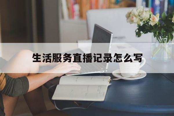 生活服务直播记录怎么写(生活服务直播记录怎么写文案)