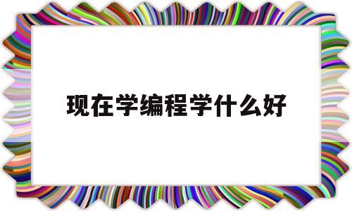 现在学编程学什么好(现在学编程学什么语言)