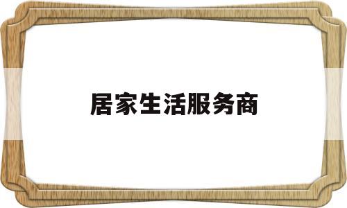 居家生活服务商(居家服务公司的经营范围)