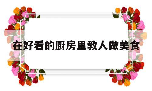 在好看的厨房里教人做美食(在好看的厨房里教人做美食的说说)