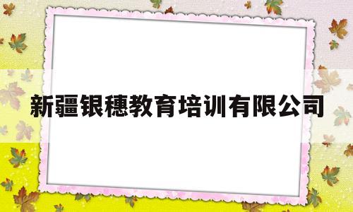 新疆银穗教育培训有限公司(新疆银穗教育培训有限公司电话)