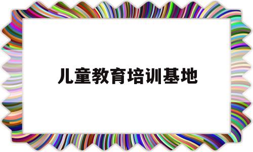 儿童教育培训基地(儿童教育培训基地有哪些)