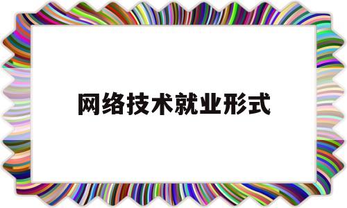 网络技术就业形式(读网络技术专业就业有哪些)