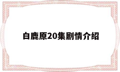 白鹿原20集剧情介绍(电视剧白鹿原分集剧情)