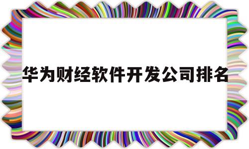 华为财经软件开发公司排名(华为财经软件开发公司排名榜)