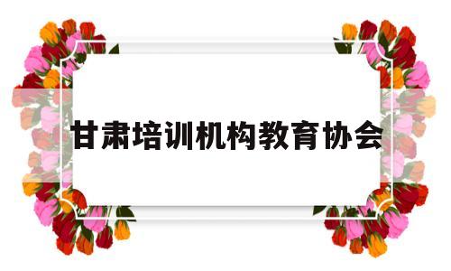 甘肃培训机构教育协会(甘肃培训机构教育协会官方网站)