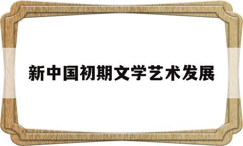 新中国初期文学艺术发展(新中国初期文学艺术发展的特点)
