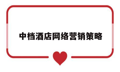中档酒店网络营销策略(中国酒店网络营销主要的三大渠道)