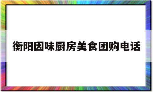 衡阳因味厨房美食团购电话(衡阳因味厨房美食团购电话多少)