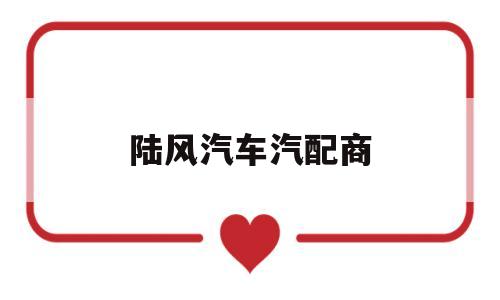 陆风汽车汽配商(陆风汽车售后维修服务)