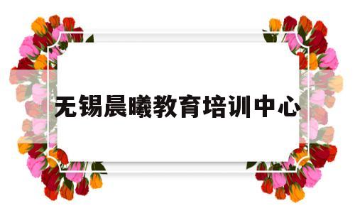 无锡晨曦教育培训中心(无锡晨曦教育培训中心怎么样)