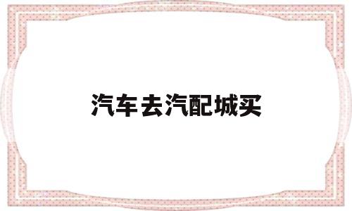 汽车去汽配城买(汽车去汽配城买什么保险)